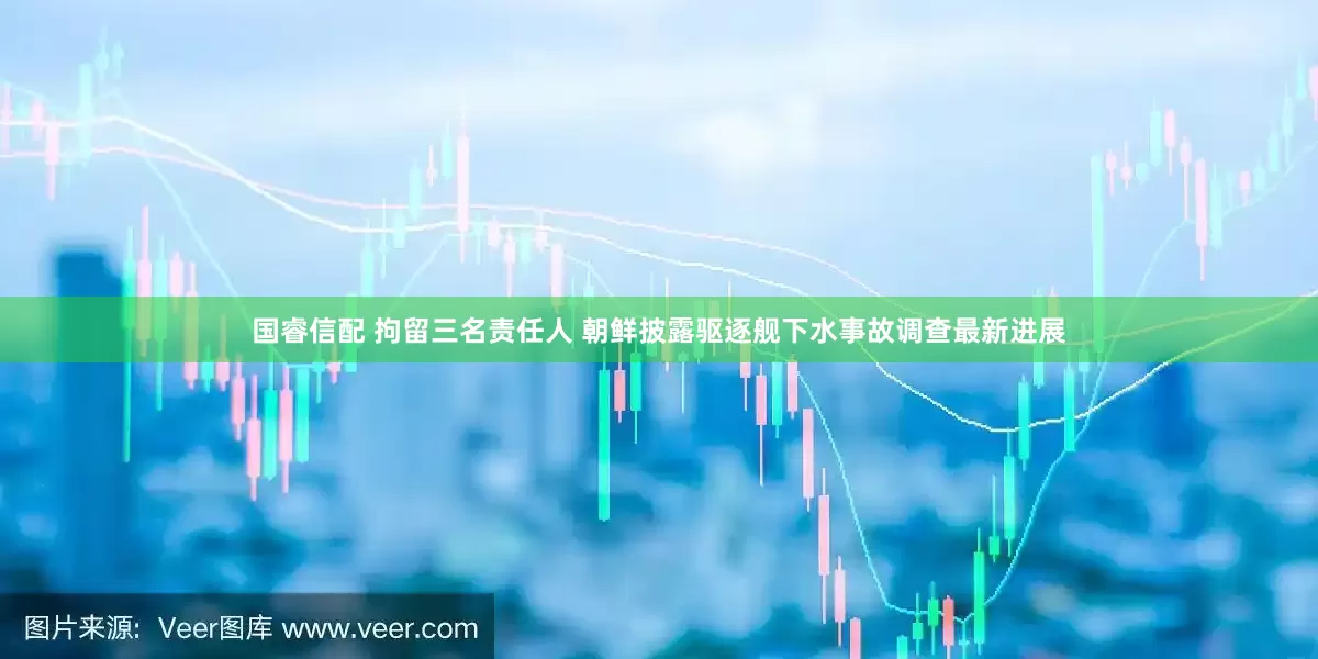 国睿信配 拘留三名责任人 朝鲜披露驱逐舰下水事故调查最新进展