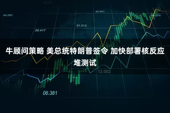牛顾问策略 美总统特朗普签令 加快部署核反应堆测试