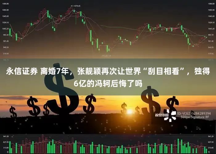 永信证券 离婚7年，张靓颖再次让世界“刮目相看”，独得6亿的冯轲后悔了吗