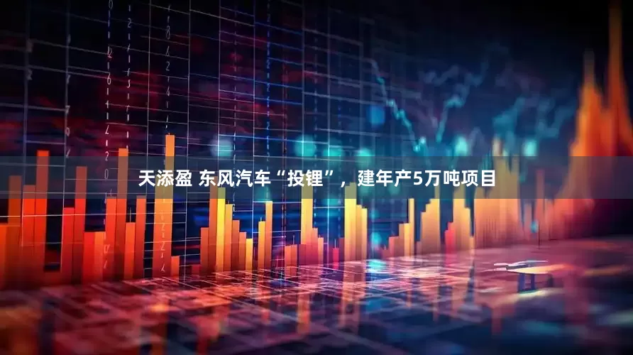 天添盈 东风汽车“投锂”，建年产5万吨项目