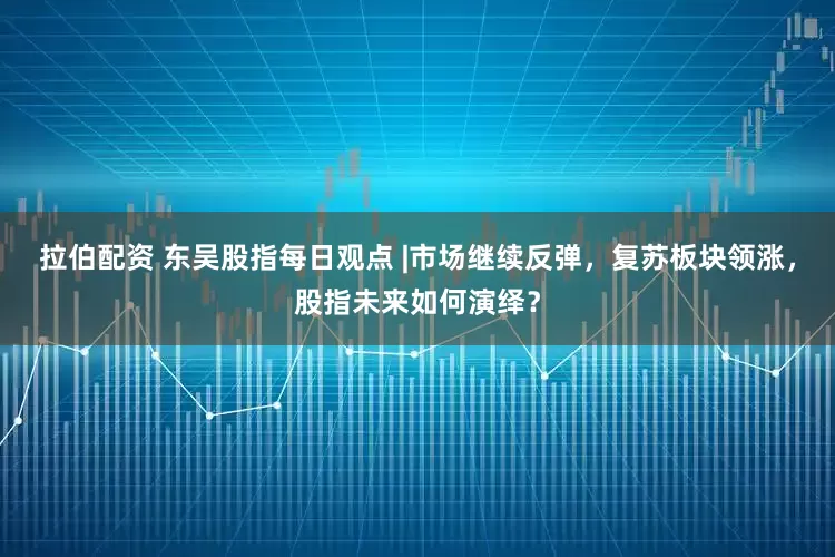 拉伯配资 东吴股指每日观点 |市场继续反弹，复苏板块领涨，股指未来如何演绎？