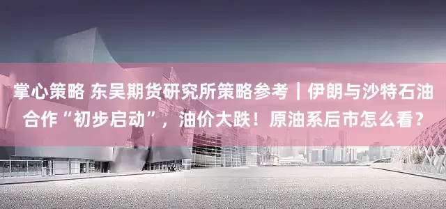 掌心策略 东吴期货研究所策略参考｜伊朗与沙特石油合作“初步启动”，油价大跌！原油系后市怎么看？