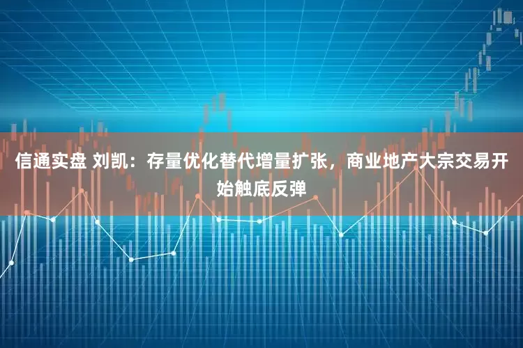 信通实盘 刘凯：存量优化替代增量扩张，商业地产大宗交易开始触底反弹