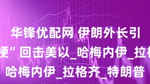 华锋优配网 伊朗外长引用“爸爸梗”回击美以_哈梅内伊_拉格齐_特朗普
