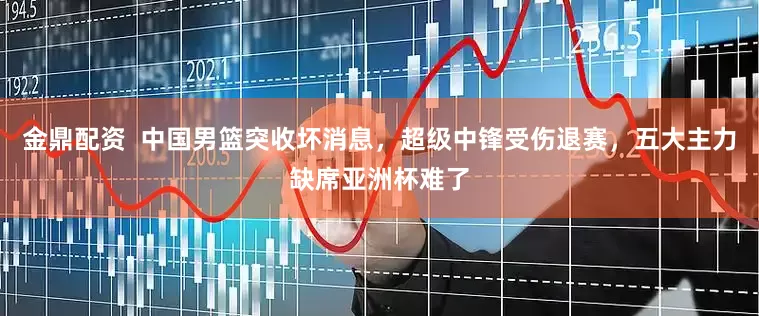 金鼎配资  中国男篮突收坏消息，超级中锋受伤退赛，五大主力缺席亚洲杯难了