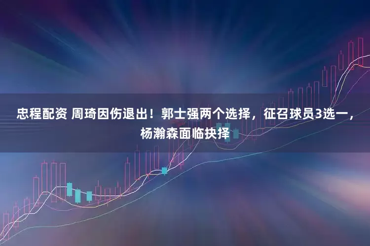 忠程配资 周琦因伤退出！郭士强两个选择，征召球员3选一，杨瀚森面临抉择