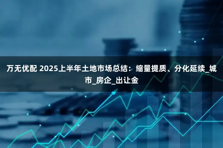 万无优配 2025上半年土地市场总结：缩量提质、分化延续_城市_房企_出让金