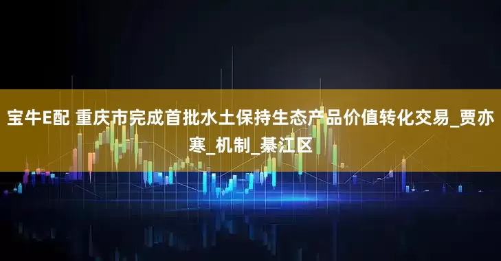 宝牛E配 重庆市完成首批水土保持生态产品价值转化交易_贾亦寒_机制_綦江区