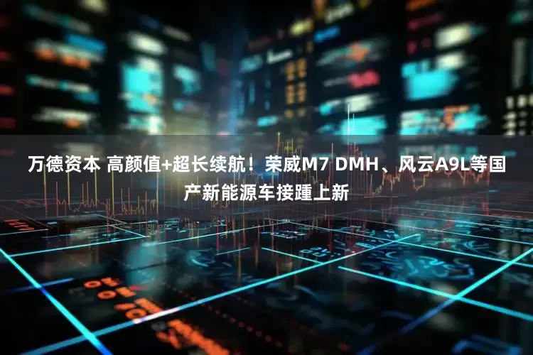 万德资本 高颜值+超长续航！荣威M7 DMH、风云A9L等国产新能源车接踵上新