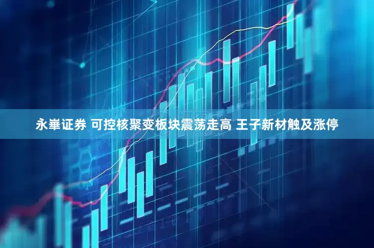 永崋证券 可控核聚变板块震荡走高 王子新材触及涨停