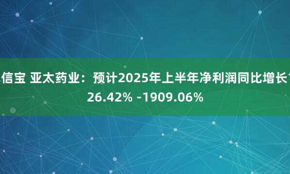 卓信宝 亚太药业：预计2025年上半年净利润同比增长1726.42% -1909.06%