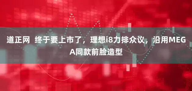 道正网  终于要上市了，理想i8力排众议，沿用MEGA同款前脸造型