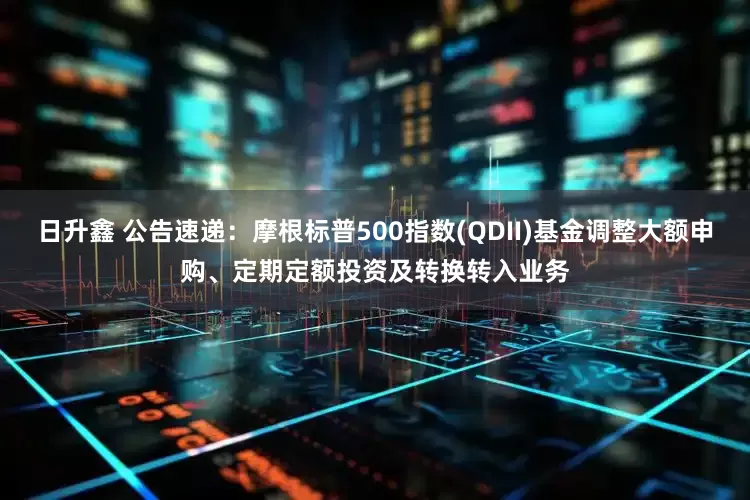 日升鑫 公告速递：摩根标普500指数(QDII)基金调整大额申购、定期定额投资及转换转入业务