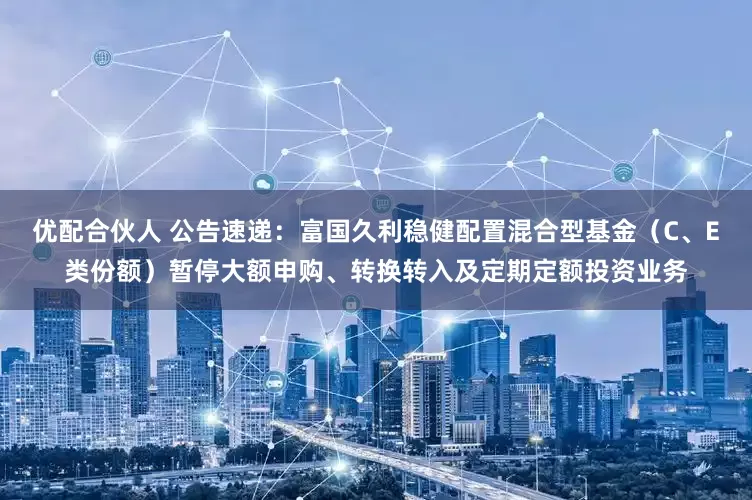 优配合伙人 公告速递：富国久利稳健配置混合型基金（C、E类份额）暂停大额申购、转换转入及定期定额投资业务