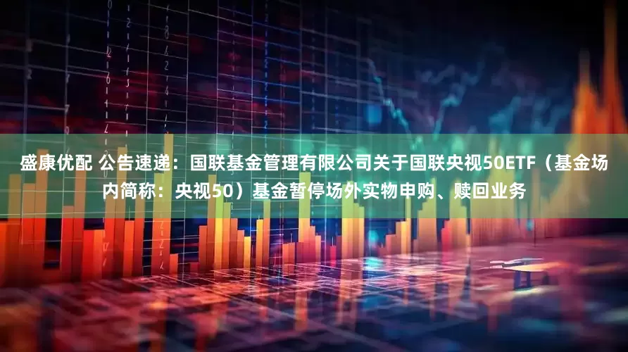 盛康优配 公告速递：国联基金管理有限公司关于国联央视50ETF（基金场内简称：央视50）基金暂停场外实物申购、赎回业务