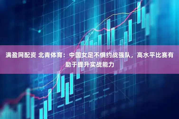 满盈网配资 北青体育：中国女足不惧约战强队，高水平比赛有助于提升实战能力