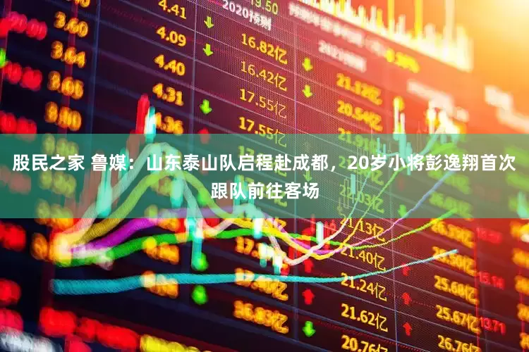 股民之家 鲁媒：山东泰山队启程赴成都，20岁小将彭逸翔首次跟队前往客场