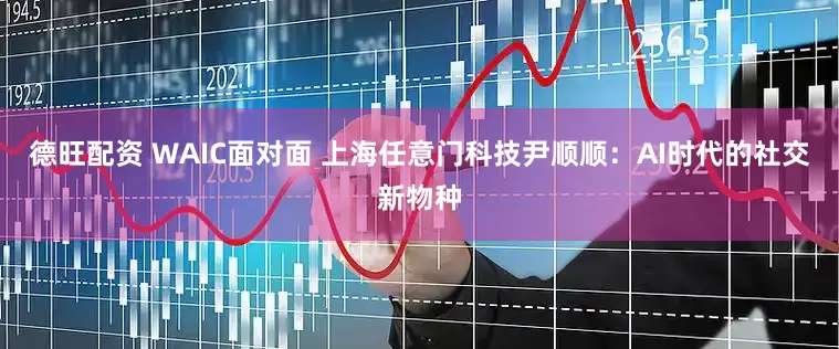 德旺配资 WAIC面对面 上海任意门科技尹顺顺：AI时代的社交新物种