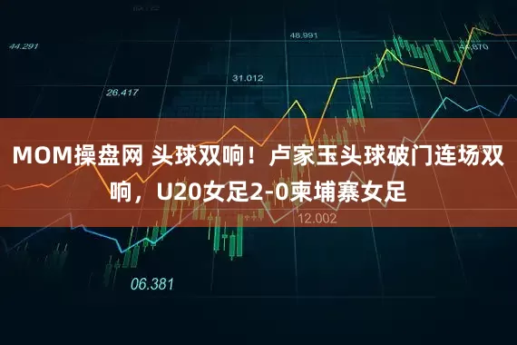 MOM操盘网 头球双响！卢家玉头球破门连场双响，U20女足2-0柬埔寨女足