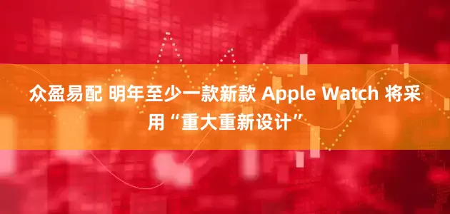 众盈易配 明年至少一款新款 Apple Watch 将采用“重大重新设计”
