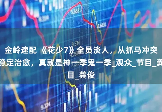 金岭速配 《花少7》全员淡人，从抓马冲突到稳定治愈，真就是神一季鬼一季_观众_节目_龚俊