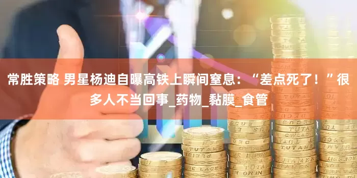 常胜策略 男星杨迪自曝高铁上瞬间窒息：“差点死了！”很多人不当回事_药物_黏膜_食管